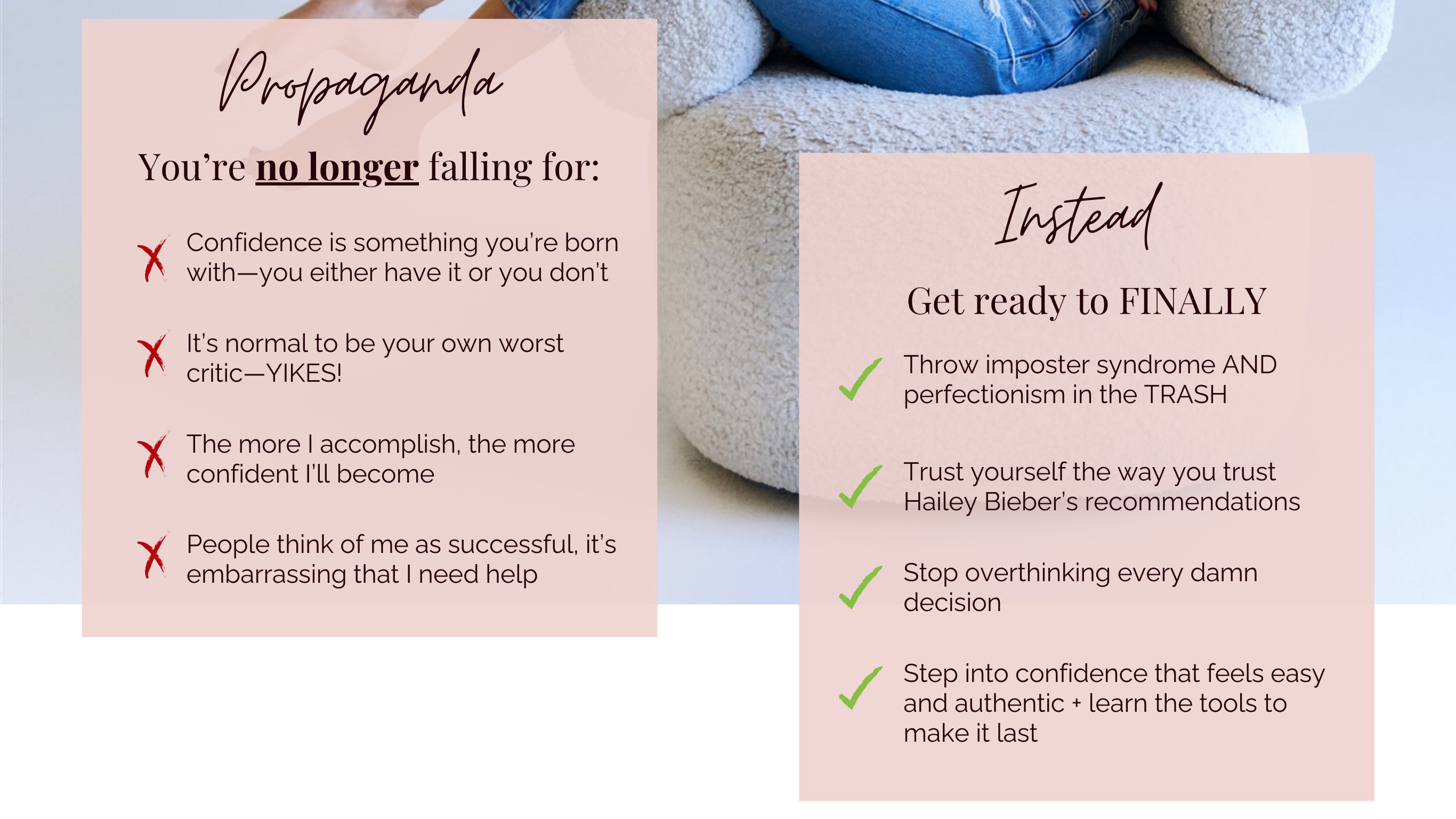 Propaganda you're no longer falling for: Confidence is something you're born with— you either have it or you don't. It's normal to be your own worst critic—YIKES! The more I accomplish, the more confident I'll become. People think of me as successful, it's embarrassing that I need help. Instead get ready to finally throw imposter syndrome and perfectionism in the trash. Trust yourself the way you trust Hailey Bieber's recommendations. Stop overthinking every damn decision and step into confidence that feels easy and authentic plus learn the tools to make it last.
